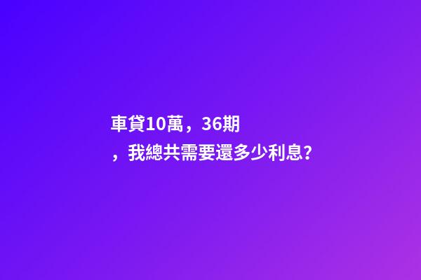 車貸10萬，36期，我總共需要還多少利息？